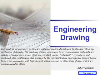 Engineering Drawing The words of the language, as they are written or spoken, do not seem to play any role in my mechanism of thought. The psychical entities which seem to serve as elements in thought are certain signs and more or less clear images which can be “voluntarily” reproduced and combined--this combinatory play seems to be the essential feature in productive thought before there is any connection with logical construction in words or other kinds of signs which are communicated to others   --Albert Einstein Contents 