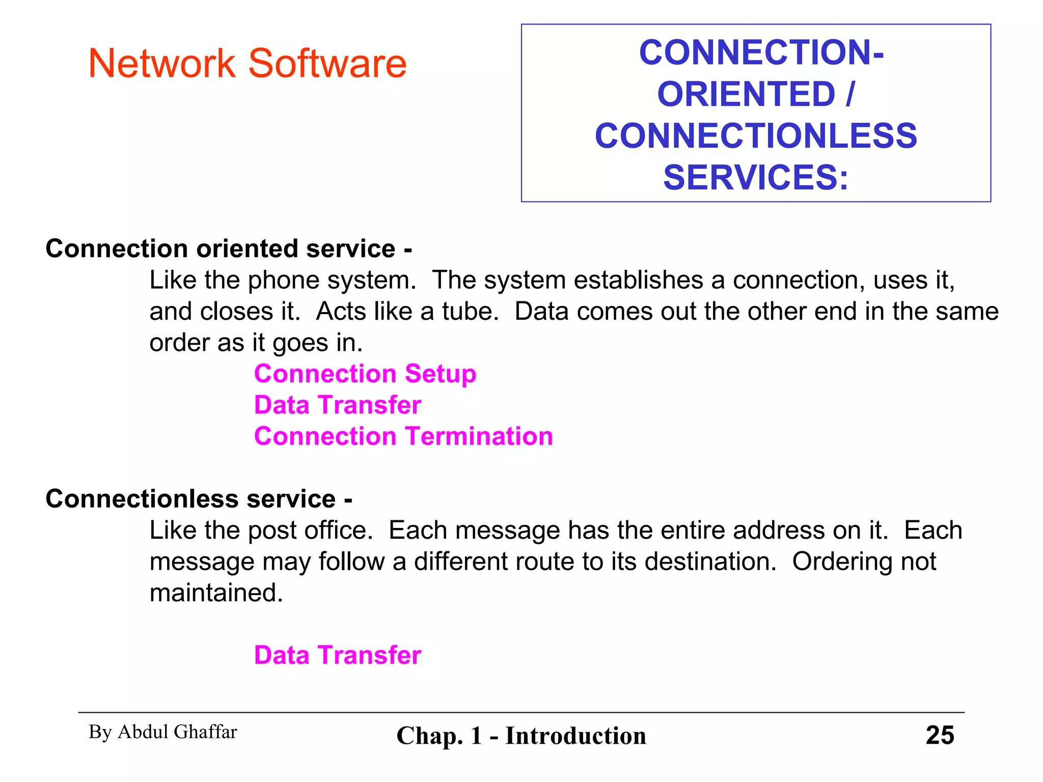CONNECTION-ORIENTED / CONNECTIONLESS SERVICES: Connection oriented service - Like the phone system.  The system establishes a connection, uses it,  and closes it.  Acts like a tube.  Data comes out the other end in the same  order as it goes in. Connection Setup Data Transfer Connection Termination Connectionless service - Like the post office.  Each message has the entire address on it.  Each  message may follow a different route to its destination.  Ordering not  maintained. Data Transfer Network Software 