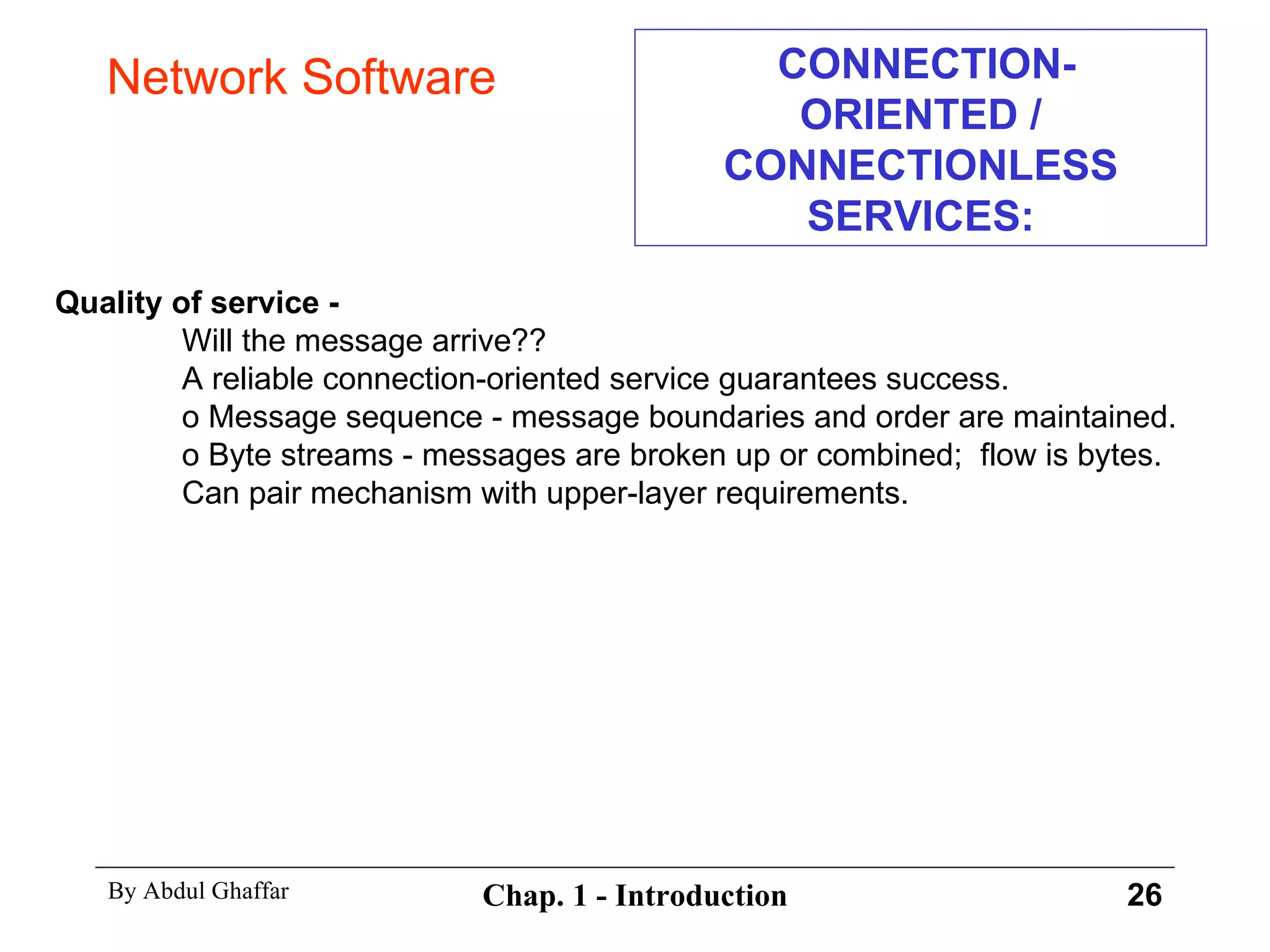 CONNECTION-ORIENTED / CONNECTIONLESS SERVICES: Quality of service - Will the message arrive??  A reliable connection-oriented service guarantees success. o Message sequence - message boundaries and order are maintained. o Byte streams - messages are broken up or combined;  flow is bytes.  Can pair mechanism with upper-layer requirements. Network Software 