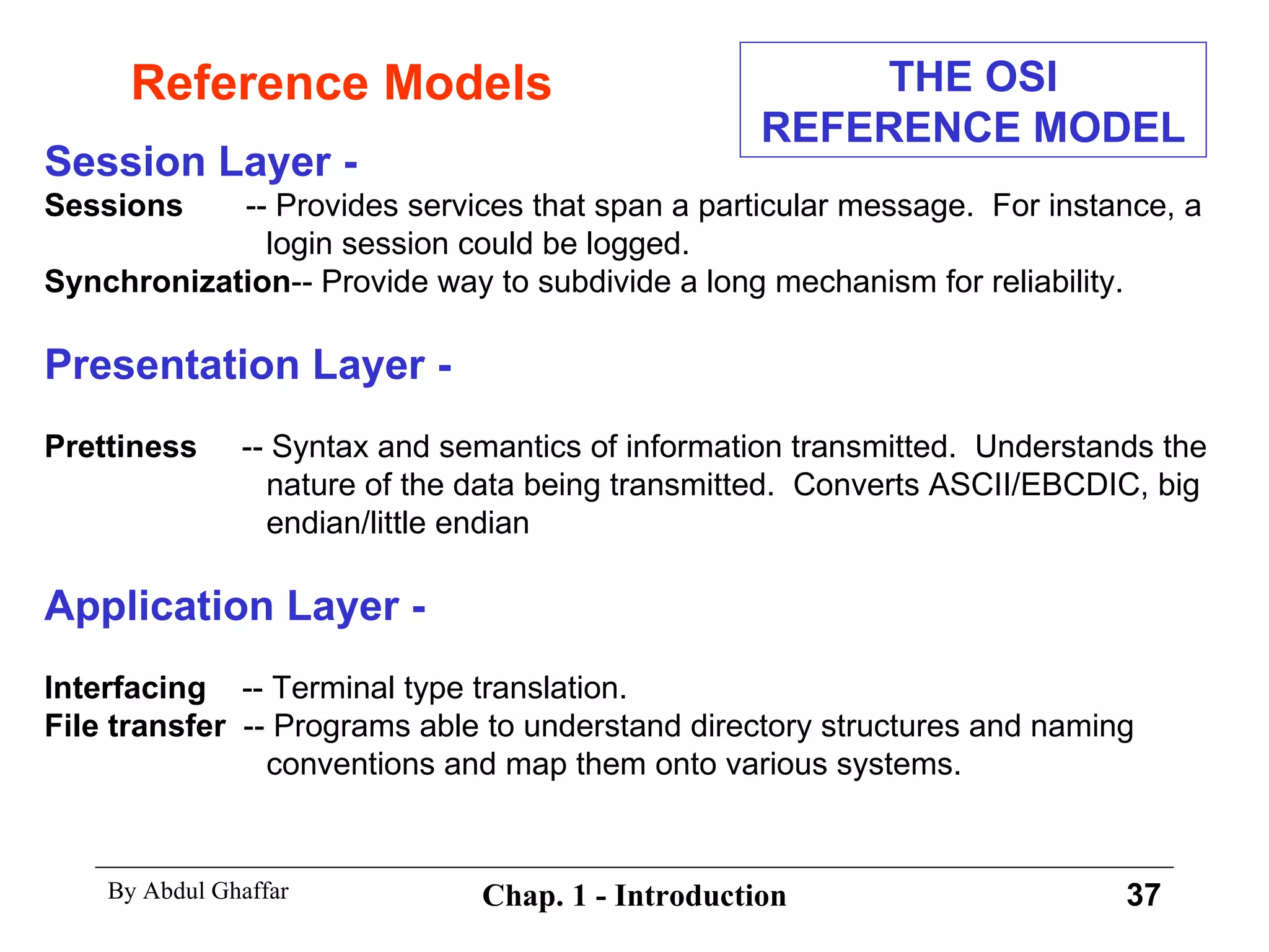 Reference Models Session Layer - Sessions   -- Provides services that span a particular message.  For instance, a login session could be logged. Synchronization -- Provide way to subdivide a long mechanism for reliability. Presentation Layer - Prettiness   -- Syntax and semantics of information transmitted.  Understands the nature of the data being transmitted.  Converts ASCII/EBCDIC, big endian/little endian Application Layer - Interfacing   -- Terminal type translation. File transfer   -- Programs able to understand directory structures and naming conventions and map them onto various systems. THE OSI REFERENCE MODEL 