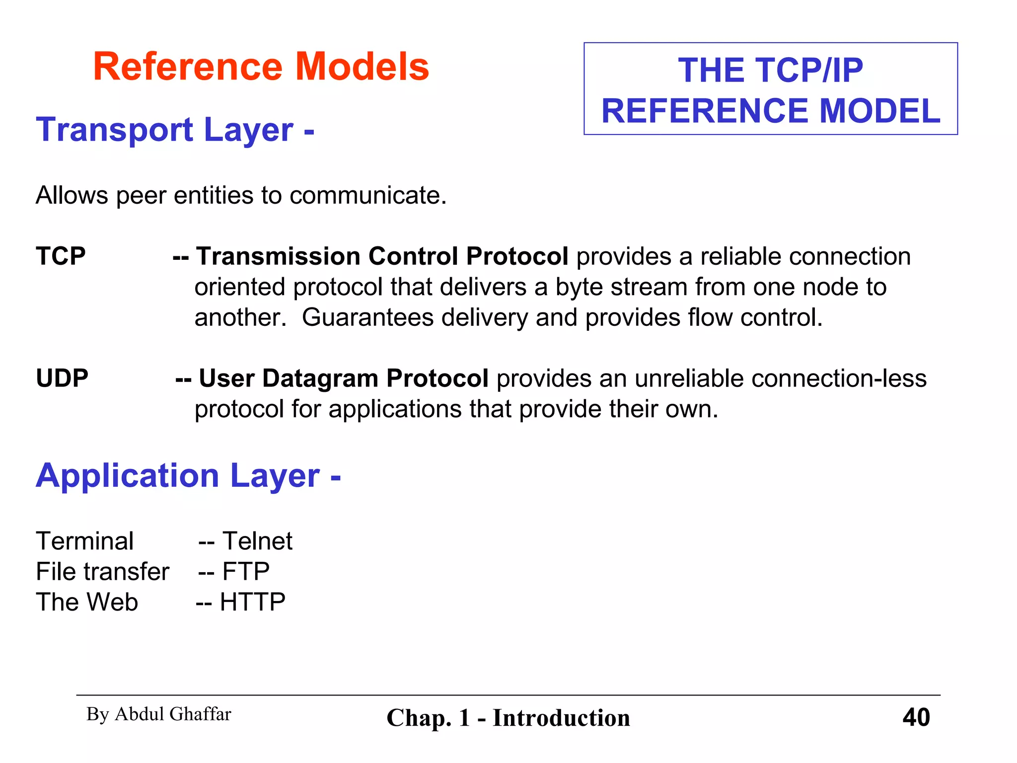 Reference Models Transport Layer - Allows peer entities to communicate. TCP  -- Transmission Control Protocol  provides a reliable connection oriented protocol that delivers a byte stream from one node to another.  Guarantees delivery and provides flow control. UDP  -- User Datagram Protocol  provides an unreliable connection-less protocol for applications that provide their own. Application Layer - Terminal  -- Telnet File transfer  -- FTP The Web  -- HTTP THE TCP/IP REFERENCE MODEL 