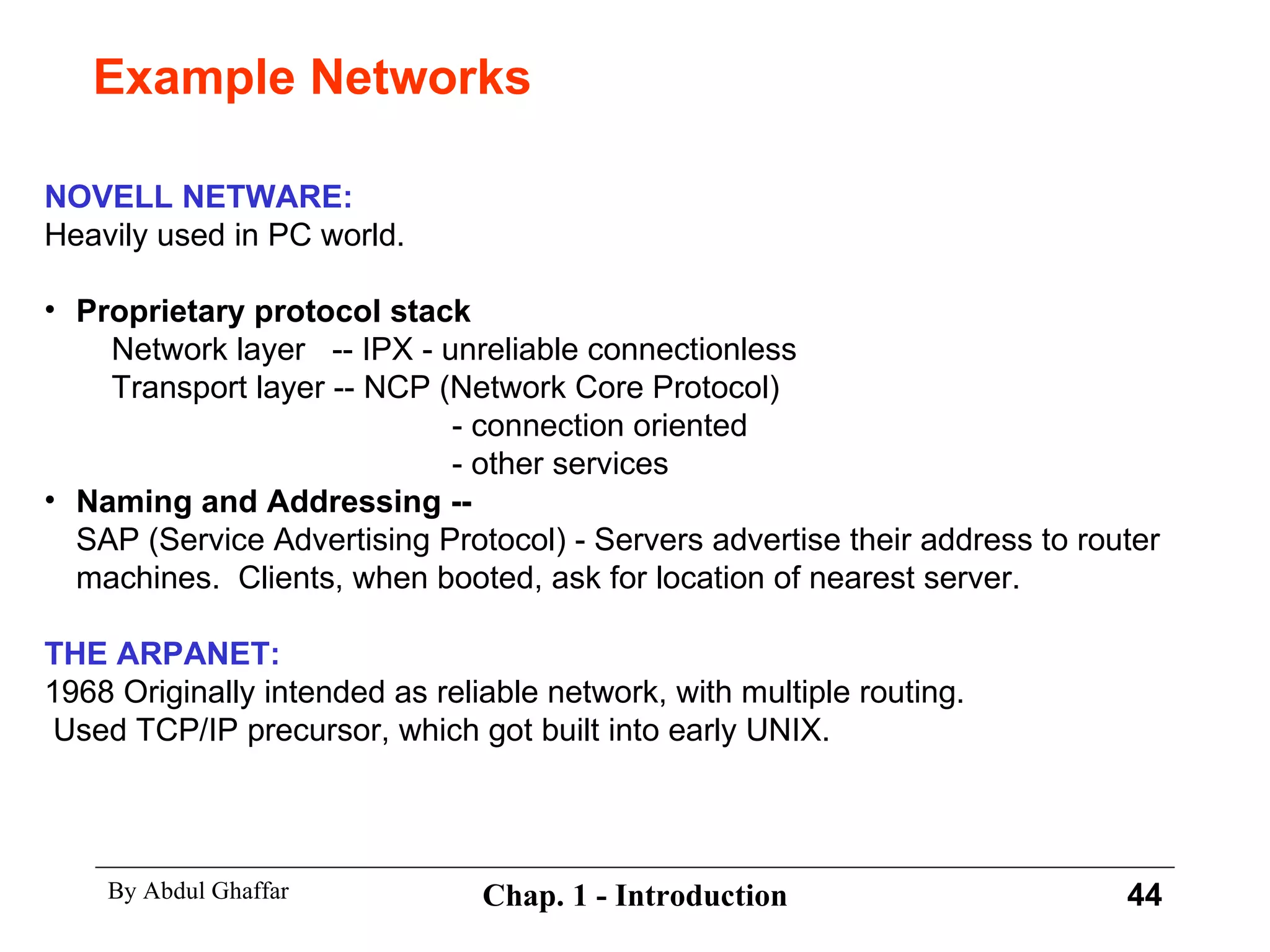 Example Networks NOVELL NETWARE: Heavily used in PC world. Proprietary protocol stack   Network layer  -- IPX - unreliable connectionless   Transport layer -- NCP (Network Core Protocol)   - connection oriented   - other services Naming and Addressing -- SAP (Service Advertising Protocol) - Servers advertise their address to router machines.  Clients, when booted, ask for location of nearest server. THE ARPANET: 1968 Originally intended as reliable network, with multiple routing. Used TCP/IP precursor, which got built into early UNIX. 