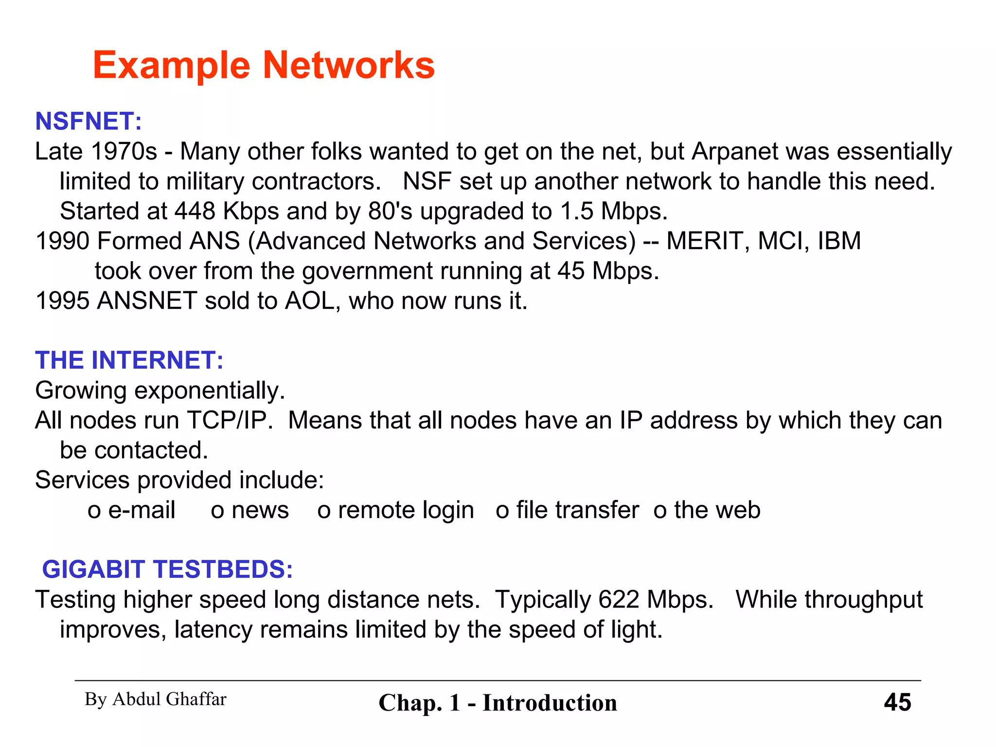 Example Networks NSFNET: Late 1970s - Many other folks wanted to get on the net, but Arpanet was essentially limited to military contractors.  NSF set up another network to handle this need.  Started at 448 Kbps and by 80's upgraded to 1.5 Mbps. 1990 Formed ANS (Advanced Networks and Services) -- MERIT, MCI, IBM   took over from the government running at 45 Mbps. 1995 ANSNET sold to AOL, who now runs it. THE INTERNET: Growing exponentially. All nodes run TCP/IP.  Means that all nodes have an IP address by which they can be contacted. Services provided include:   o e-mail  o news  o remote login  o file transfer  o the web GIGABIT TESTBEDS: Testing higher speed long distance nets.  Typically 622 Mbps.  While throughput improves, latency remains limited by the speed of light. 