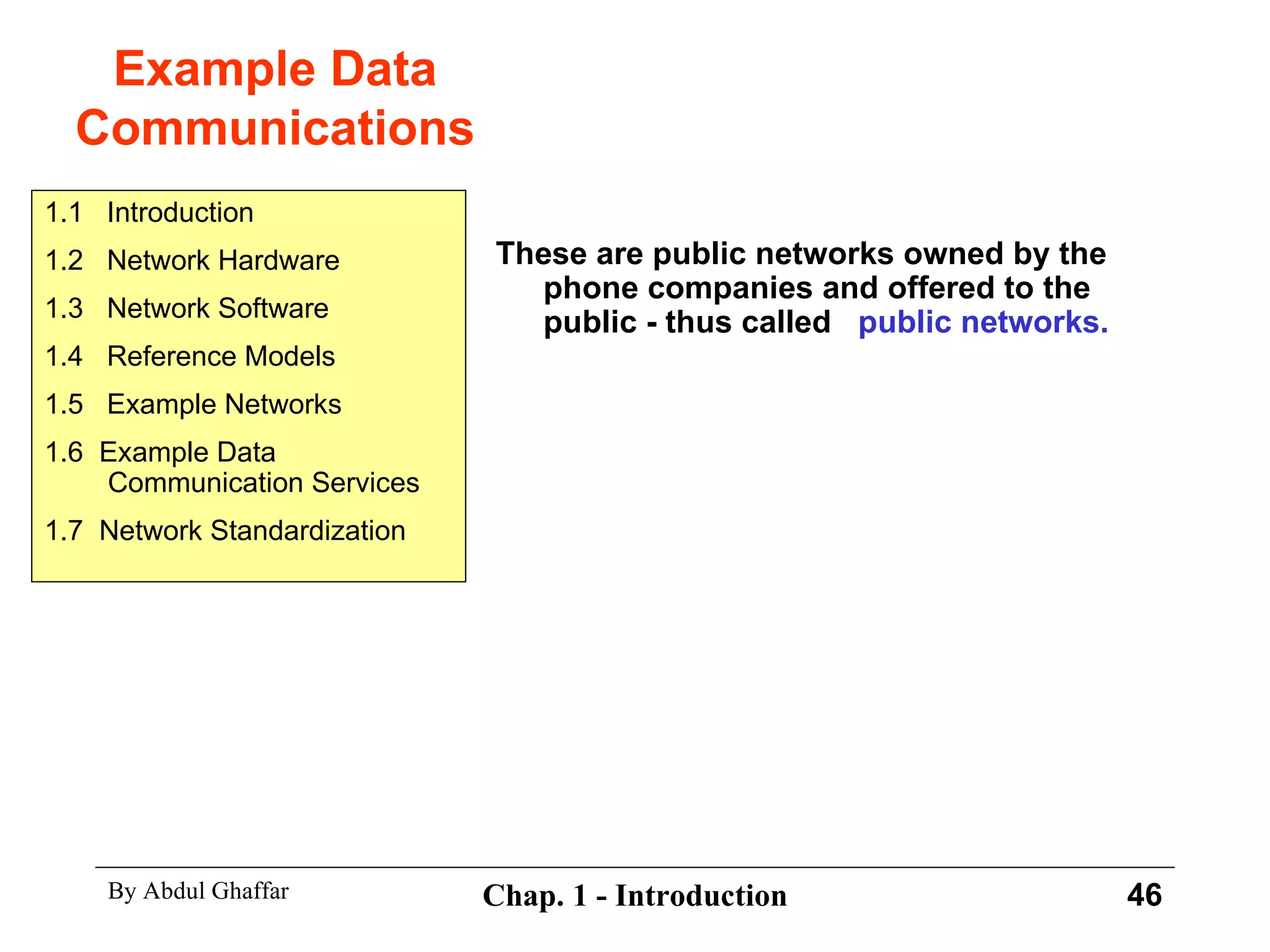 Example Data Communications These are public networks owned by the phone companies and offered to the public - thus called  public networks. 1.1  Introduction 1.2  Network Hardware 1.3  Network Software 1.4  Reference Models 1.5  Example Networks 1.6  Example Data Communication Services 1.7  Network Standardization 