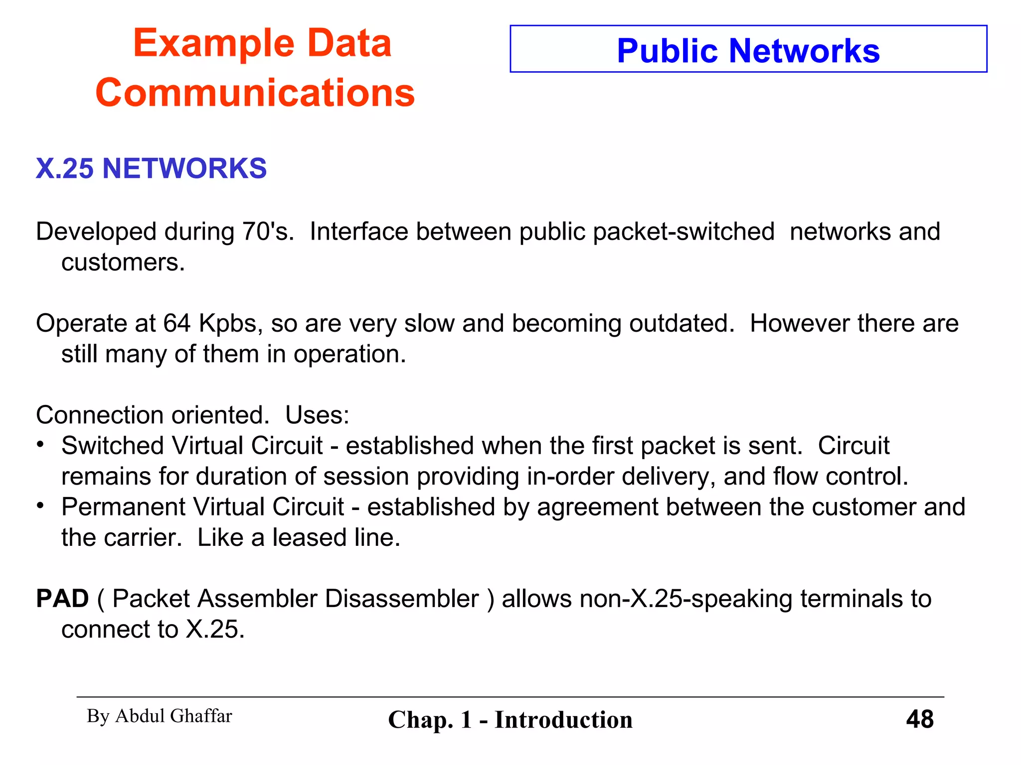 Example Data Communications X.25 NETWORKS Developed during 70's.  Interface between public packet-switched  networks and customers. Operate at 64 Kpbs, so are very slow and becoming outdated.  However there are still many of them in operation. Connection oriented.  Uses: Switched Virtual Circuit - established when the first packet is sent.  Circuit remains for duration of session providing in-order delivery, and flow control. Permanent Virtual Circuit - established by agreement between the customer and the carrier.  Like a leased line. PAD  ( Packet Assembler Disassembler ) allows non-X.25-speaking terminals to connect to X.25. Public Networks 