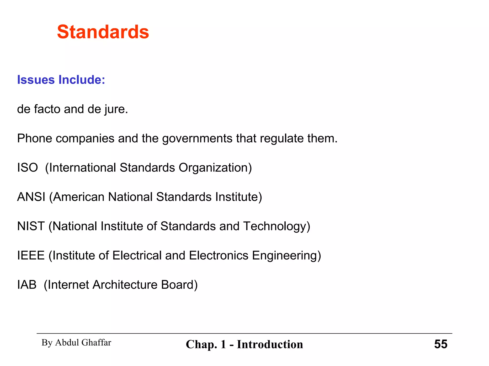Standards Issues Include: de facto and de jure. Phone companies and the governments that regulate them. ISO  (International Standards Organization) ANSI (American National Standards Institute) NIST (National Institute of Standards and Technology) IEEE (Institute of Electrical and Electronics Engineering) IAB  (Internet Architecture Board) 
