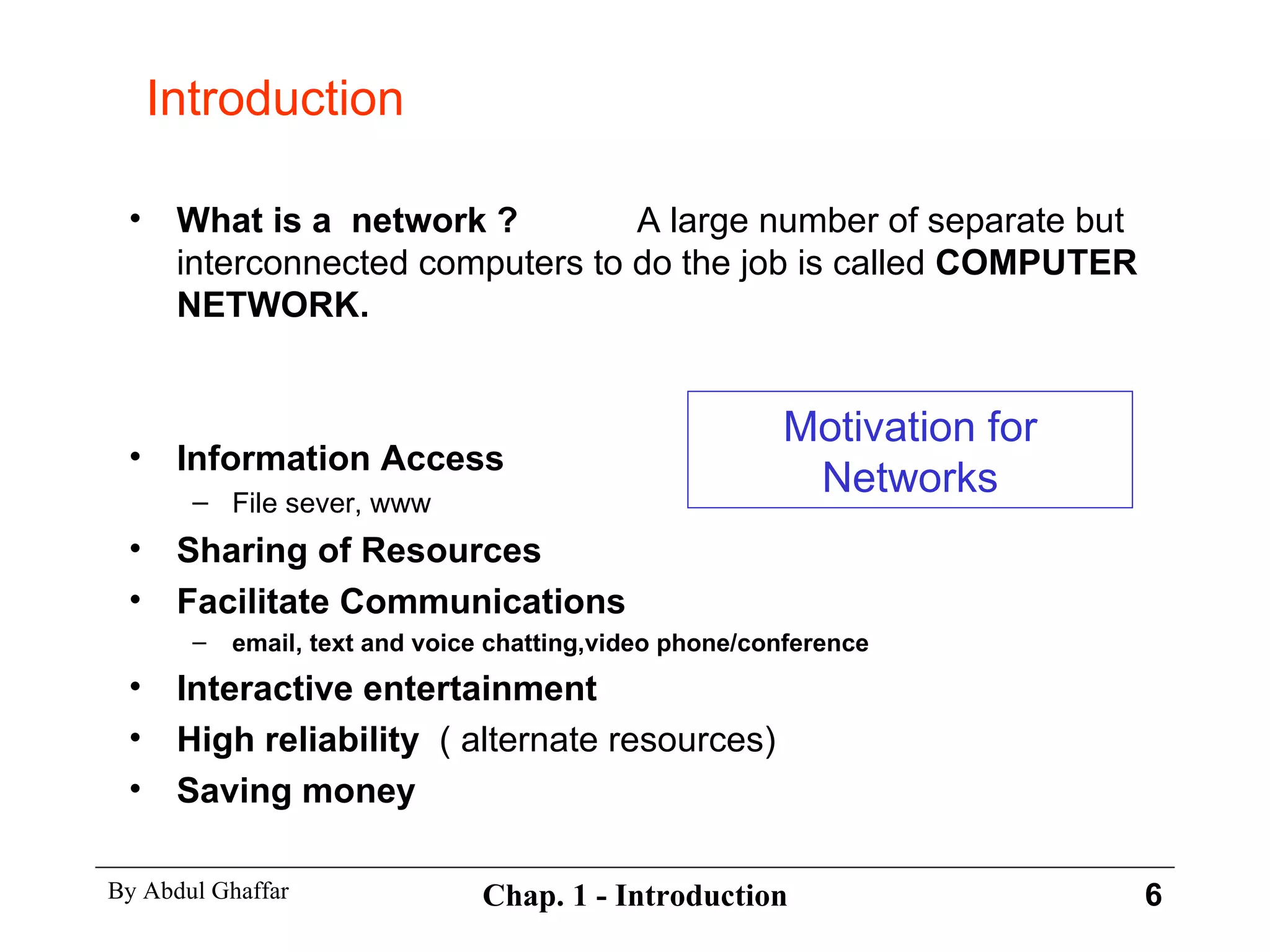 What is a  network ? A large number of separate but interconnected computers to do the job is called  COMPUTER NETWORK. Information Access  File sever, www Sharing of Resources Facilitate Communications  email, text and voice chatting,video phone/conference Interactive entertainment High reliability  ( alternate resources) Saving money Introduction Motivation for Networks 