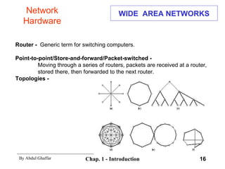 WIDE  AREA NETWORKS Router -  Generic term for switching computers. Point-to-point/Store-and-forward/Packet-switched - Moving through a series of routers, packets are received at a router,  stored there, then forwarded to the next router. Topologies - Network Hardware 