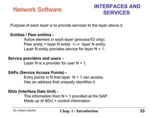 INTERFACES AND SERVICES Purpose of each layer is to provide services to the layer above it.  Entities / Peer entities - Active element in each layer (process/IO chip).  Peer entity = layer N entity  <-->  layer N entity. Layer N entity provides service for layer N + 1. Service providers and users - Layer N is a provider for user N + 1. SAPs (Service Access Points) - Entry points in N that layer  N + 1 can access. Has an address that uniquely identifies it. IDUs (Interface Data Unit) - The information from N + 1 provided at the SAP. Made up of SDU + control information. Network Software 