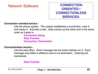 CONNECTION-ORIENTED / CONNECTIONLESS SERVICES: Connection oriented service - Like the phone system.  The system establishes a connection, uses it,  and closes it.  Acts like a tube.  Data comes out the other end in the same  order as it goes in. Connection Setup Data Transfer Connection Termination Connectionless service - Like the post office.  Each message has the entire address on it.  Each  message may follow a different route to its destination.  Ordering not  maintained. Data Transfer Network Software 