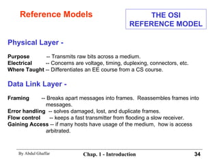 Reference Models Physical Layer - Purpose   -- Transmits raw bits across a medium. Electrical   -- Concerns are voltage, timing, duplexing, connectors, etc. Where Taught  -- Differentiates an EE course from a CS course. Data Link Layer - Framing   -- Breaks apart messages into frames.  Reassembles frames into messages.  Error handling   -- solves damaged, lost, and duplicate frames. Flow control   -- keeps a fast transmitter from flooding a slow receiver. Gaining Access  -- if many hosts have usage of the medium,  how is access arbitrated. THE OSI REFERENCE MODEL 