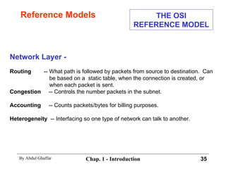 Reference Models Network Layer - Routing   -- What path is followed by packets from source to destination.  Can be based on a  static table, when the connection is created, or when each packet is sent. Congestion   -- Controls the number packets in the subnet. Accounting   -- Counts packets/bytes for billing purposes. Heterogeneity   -- Interfacing so one type of network can talk to another. THE OSI REFERENCE MODEL 