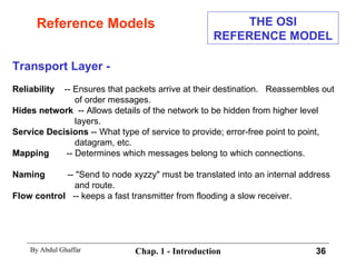 Reference Models Transport Layer - Reliability   -- Ensures that packets arrive at their destination.  Reassembles out of order messages. Hides network   -- Allows details of the network to be hidden from higher level layers. Service Decisions  -- What type of service to provide; error-free point to point, datagram, etc. Mapping   -- Determines which messages belong to which connections. Naming   -- &quot;Send to node xyzzy&quot; must be translated into an internal address and route. Flow control   -- keeps a fast transmitter from flooding a slow receiver. THE OSI REFERENCE MODEL 