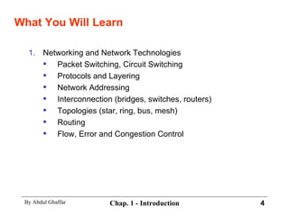 What You Will Learn Networking and Network Technologies Packet Switching, Circuit Switching Protocols and Layering Network Addressing Interconnection (bridges, switches, routers) Topologies (star, ring, bus, mesh) Routing Flow, Error and Congestion Control 