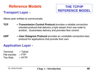 Reference Models Transport Layer - Allows peer entities to communicate. TCP  -- Transmission Control Protocol  provides a reliable connection oriented protocol that delivers a byte stream from one node to another.  Guarantees delivery and provides flow control. UDP  -- User Datagram Protocol  provides an unreliable connection-less protocol for applications that provide their own. Application Layer - Terminal  -- Telnet File transfer  -- FTP The Web  -- HTTP THE TCP/IP REFERENCE MODEL 