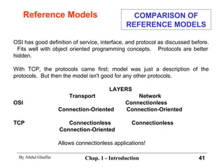 Reference Models OSI has good definition of service, interface, and protocol as discussed before.  Fits well with object oriented programming concepts.  Protocols are better hidden. With TCP, the protocols came first; model was just a description of the protocols.  But then the model isn't good for any other protocols.   LAYERS   Transport   Network OSI  Connectionless Connection-Oriented  Connection-Oriented TCP    Connectionless    Connectionless   Connection-Oriented  Allows connectionless applications! COMPARISON OF REFERENCE MODELS 