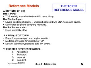 Reference Models A CRITIQUE OF OSI: Bad Timing -   TCP already in use by the time OSI came along. Bad Technology - Layers don't match reality .  Chosen because IBM's SNA has seven layers. Dominated by phone company mentality. Bad Implementation - Huge, unwieldy, slow. A CRITIQUE OF TCP/IP: Doesn't separate spec from implementation. Model is only good for describing TCP. Doesn't specify physical and data link layers. THE HYBRID REFERENCE MODEL: 5  Application 4  Transport 3  Network 2  Data Link 1  Physical THE TCP/IP REFERENCE MODEL 