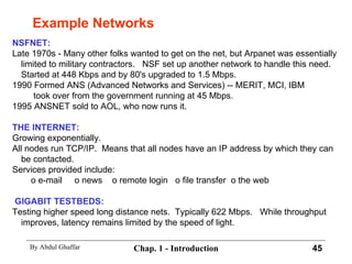 Example Networks NSFNET: Late 1970s - Many other folks wanted to get on the net, but Arpanet was essentially limited to military contractors.  NSF set up another network to handle this need.  Started at 448 Kbps and by 80's upgraded to 1.5 Mbps. 1990 Formed ANS (Advanced Networks and Services) -- MERIT, MCI, IBM   took over from the government running at 45 Mbps. 1995 ANSNET sold to AOL, who now runs it. THE INTERNET: Growing exponentially. All nodes run TCP/IP.  Means that all nodes have an IP address by which they can be contacted. Services provided include:   o e-mail  o news  o remote login  o file transfer  o the web GIGABIT TESTBEDS: Testing higher speed long distance nets.  Typically 622 Mbps.  While throughput improves, latency remains limited by the speed of light. 