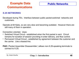 Example Data Communications X.25 NETWORKS Developed during 70's.  Interface between public packet-switched  networks and customers. Operate at 64 Kpbs, so are very slow and becoming outdated.  However there are still many of them in operation. Connection oriented.  Uses: Switched Virtual Circuit - established when the first packet is sent.  Circuit remains for duration of session providing in-order delivery, and flow control. Permanent Virtual Circuit - established by agreement between the customer and the carrier.  Like a leased line. PAD  ( Packet Assembler Disassembler ) allows non-X.25-speaking terminals to connect to X.25. Public Networks 