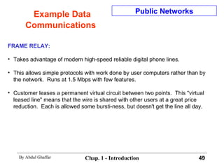 Example Data Communications FRAME RELAY: Takes advantage of modern high-speed reliable digital phone lines. This allows simple protocols with work done by user computers rather than by the network.  Runs at 1.5 Mbps with few features. Customer leases a permanent virtual circuit between two points.  This &quot;virtual  leased line&quot; means that the wire is shared with other users at a great price reduction.  Each is allowed some bursti-ness, but doesn't get the line all day. Public Networks 