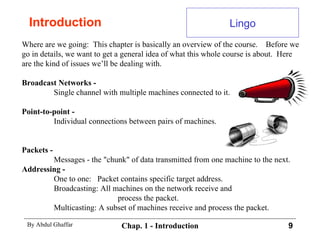 Introduction Where are we going:  This chapter is basically an overview of the course.  Before we go in details, we want to get a general idea of what this whole course is about.  Here are the kind of issues we’ll be dealing with. Broadcast Networks -   Single channel with multiple machines connected to it. Point-to-point -   Individual connections between pairs of machines. Packets -   Messages - the &quot;chunk&quot; of data transmitted from one machine to the next. Addressing -  One to one:  Packet contains specific target address. Broadcasting: All machines on the network receive and process the packet. Multicasting: A subset of machines receive and process the packet. Lingo 