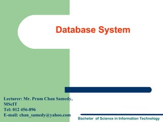 Database System




Lecturer: Mr. Prum Chan Samedy,
MScIT
Tel: 012 456-896
E-mail: chan_samedy@yahoo.com
                                  Bachelor of Science in Information Technology
 
