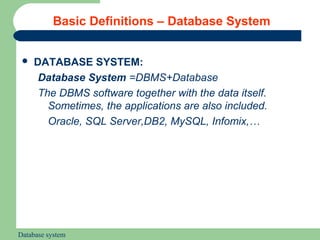 Basic Definitions – Database System


    DATABASE SYSTEM:
      Database System =DBMS+Database
      The DBMS software together with the data itself.
        Sometimes, the applications are also included.
        Oracle, SQL Server,DB2, MySQL, Infomix,…




Database system
 