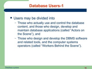 Database Users-1

      Users      may be divided into
          –   Those who actually use and control the database
              content, and those who design, develop and
              maintain database applications (called “Actors on
              the Scene”), and
          –   Those who design and develop the DBMS software
              and related tools, and the computer systems
              operators (called “Workers Behind the Scene”).




Database system                                              16
 