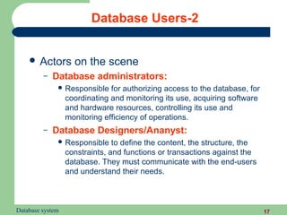 Database Users-2


     Actors        on the scene
         –   Database administrators:
               Responsible    for authorizing access to the database, for
                  coordinating and monitoring its use, acquiring software
                  and hardware resources, controlling its use and
                  monitoring efficiency of operations.
         –   Database Designers/Ananyst:
               Responsible     to define the content, the structure, the
                  constraints, and functions or transactions against the
                  database. They must communicate with the end-users
                  and understand their needs.



Database system                                                              17
 