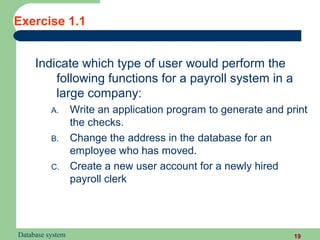 Exercise 1.1


     Indicate which type of user would perform the
         following functions for a payroll system in a
         large company:
          A.      Write an application program to generate and print
                  the checks.
          B.      Change the address in the database for an
                  employee who has moved.
          C.      Create a new user account for a newly hired
                  payroll clerk




Database system                                                  19
 