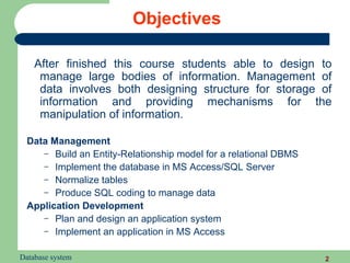 Objectives

    After finished this course students able to design to
     manage large bodies of information. Management of
     data involves both designing structure for storage of
     information and providing mechanisms for the
     manipulation of information.

  Data Management
     – Build an Entity-Relationship model for a relational DBMS
     – Implement the database in MS Access/SQL Server
     – Normalize tables
     – Produce SQL coding to manage data
  Application Development
     – Plan and design an application system
     – Implement an application in MS Access


Database system                                                   2
 