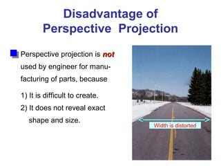 Disadvantage of
Perspective Projection
Perspective projection is notnot
used by engineer for manu-
facturing of parts, because
1) It is difficult to create.
2) It does not reveal exact
shape and size.
Width is distorted
 