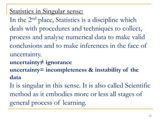 12
Statistics in Singular sense:
In the 2nd place, Statistics is a discipline which
deals with procedures and techniques to collect,
process and analyse numerical data to make valid
conclusions and to make inferences in the face of
uncertainty.
uncertainty≠ ignorance
uncertainty= incompleteness & instability of the
data
It is singular in this sense. It is also called Scientific
method as it embodies more or less all stages of
general process of learning.
 