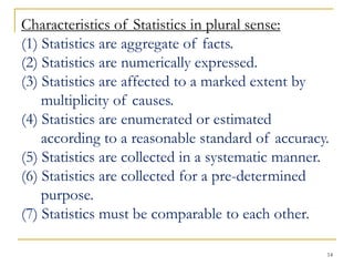 14
Characteristics of Statistics in plural sense:
(1) Statistics are aggregate of facts.
(2) Statistics are numerically expressed.
(3) Statistics are affected to a marked extent by
multiplicity of causes.
(4) Statistics are enumerated or estimated
according to a reasonable standard of accuracy.
(5) Statistics are collected in a systematic manner.
(6) Statistics are collected for a pre-determined
purpose.
(7) Statistics must be comparable to each other.
 