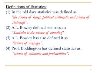 15
Definitions of Statistics:
(1) In the old days statistics was defined as:
“the science of kings, political arithmetic and science of
statecraft”.
(2) A.L. Bowley defined statistics as:
“Statistics is the science of counting”.
(3) A.L. Bowley has also defined it as:
“science of averages”.
(4) Prof. Boddington has defined statistics as:
“science of estimates and probabilities”.
 