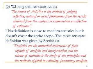 16
(5) W.I king defined statistics as:
“the science of statistics is the method of judging
collective, natural or social phenomena from the results
obtained from the analysis or enumeration or collection
of estimates”.
This definition is close to modern statistics but it
doesn’t cover the entire scope. The most accurate
definition was given by Secrist as:
“Statistics are the numerical statements of facts
capable of analysis and interpretation and the
science of statistics is the study of the principles and
the methods applied in collecting, presenting, analysis
 