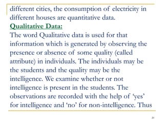 20
different cities, the consumption of electricity in
different houses are quantitative data.
Qualitative Data:
The word Qualitative data is used for that
information which is generated by observing the
presence or absence of some quality (called
attribute) in individuals. The individuals may be
the students and the quality may be the
intelligence. We examine whether or not
intelligence is present in the students. The
observations are recorded with the help of ‘yes’
for intelligence and ‘no’ for non-intelligence. Thus
 