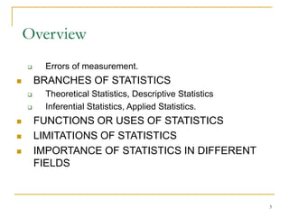 3
Overview
 Errors of measurement.
 BRANCHES OF STATISTICS
 Theoretical Statistics, Descriptive Statistics
 Inferential Statistics, Applied Statistics.
 FUNCTIONS OR USES OF STATISTICS
 LIMITATIONS OF STATISTICS
 IMPORTANCE OF STATISTICS IN DIFFERENT
FIELDS
 