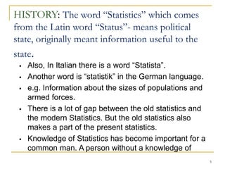 5
HISTORY: The word “Statistics” which comes
from the Latin word “Status”- means political
state, originally meant information useful to the
state.
 Also, In Italian there is a word “Statista”.
 Another word is “statistik” in the German language.
 e.g. Information about the sizes of populations and
armed forces.
 There is a lot of gap between the old statistics and
the modern Statistics. But the old statistics also
makes a part of the present statistics.
 Knowledge of Statistics has become important for a
common man. A person without a knowledge of
 