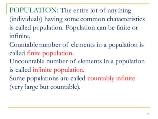 7
POPULATION: The entire lot of anything
(individuals) having some common characteristics
is called population. Population can be finite or
infinite.
Countable number of elements in a population is
called finite population.
Uncountable number of elements in a population
is called infinite population.
Some populations are called countably infinite
(very large but countable).
 