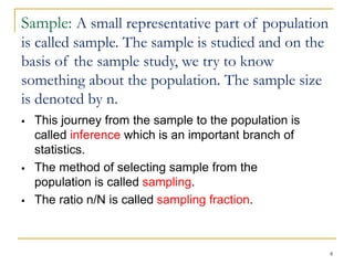 8
Sample: A small representative part of population
is called sample. The sample is studied and on the
basis of the sample study, we try to know
something about the population. The sample size
is denoted by n.
 This journey from the sample to the population is
called inference which is an important branch of
statistics.
 The method of selecting sample from the
population is called sampling.
 The ratio n/N is called sampling fraction.
 