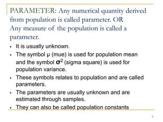 9
PARAMETER: Any numerical quantity derived
from population is called parameter. OR
Any measure of the population is called a
parameter.
 It is usually unknown.
 The symbol µ (mue) is used for population mean
and the symbol σ2 (sigma square) is used for
population variance.
 These symbols relates to population and are called
parameters.
 The parameters are usually unknown and are
estimated through samples.
 They can also be called population constants
 