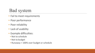 Bad system
▪ Fail to meet requirements
▪ Poor performance
▪ Poor reliability
▪ Lack of usability
▪ Example difficulties:
▪ Not to schedule
▪ Not to budget
▪ Runaway = 100% over budget or schedule
 