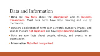 Data and Information
▪ Data are raw facts about the organization and its business
transactions. Most data items have little meaning and use by
themselves.
▪ Data are a collection of items such as words, numbers, images, and
sounds that are not organized and have little meaning individually.
▪ Data are raw facts about people, objects, and events in an
organization.
▪ Information: Data that is organized
 