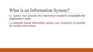 What is an Information System?
▪ a system that provides the information needed to accomplish the
organization’s tasks.
▪ a computer based information system uses computers to provide
the needed information.
 