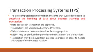 Transaction Processing Systems (TPS)
▪ TPS are computerized information systems that were developed to
automate the handling of data about business activities and
transactions.
▪ Data about each transaction are captured,
▪ Transactions are verified and accepted/rejected,
▪ Validation transactions are stored for later aggregation.
▪ Report may be produced to provide summarization of the transactions.
▪ Transaction may be moved from process to process in order to handle
all aspects of the business activities.
 