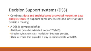 Decision Support systems (DSS)
▪ Combines data and sophisticated analytical models or data
analysis tools to support semi-structured and unstructured
decision making.
▪ A DSS is composed of a:
▪ Database ( may be extracted from a TPS/MIS).
▪ Graphical/mathematical models for business process.
▪ User interface that provides a way to communicate with DSS.
 