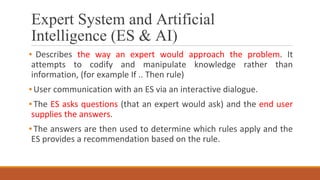 Expert System and Artificial
Intelligence (ES & AI)
▪ Describes the way an expert would approach the problem. It
attempts to codify and manipulate knowledge rather than
information, (for example If .. Then rule)
▪User communication with an ES via an interactive dialogue.
▪The ES asks questions (that an expert would ask) and the end user
supplies the answers.
▪The answers are then used to determine which rules apply and the
ES provides a recommendation based on the rule.
 