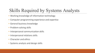 Skills Required by Systems Analysts
▪ Working knowledge of information technology
▪ Computer programming experience and expertise
▪ General business knowledge
▪ Problem-solving skills
▪ Interpersonal communication skills
▪ Interpersonal relations skills
▪ Character and ethics
▪ Systems analysis and design skills
 