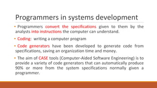 Programmers in systems development
▪ Programmers convert the specifications given to them by the
analysts into instructions the computer can understand.
▪ Coding: writing a computer program
▪ Code generators have been developed to generate code from
specifications, saving an organization time and money.
▪ The aim of CASE tools (Computer-Aided Software Engineering) is to
provide a variety of code generators that can automatically produce
90% or more from the system specifications normally given a
programmer.
 